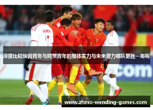 深度比较埃因青年与阿贾青年的整体实力与未来潜力哪队更胜一筹呢