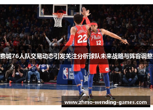 费城76人队交易动态引发关注分析球队未来战略与阵容调整