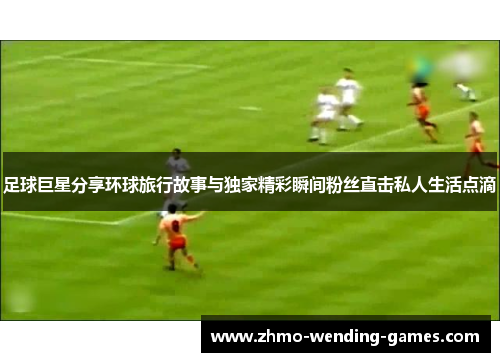 足球巨星分享环球旅行故事与独家精彩瞬间粉丝直击私人生活点滴