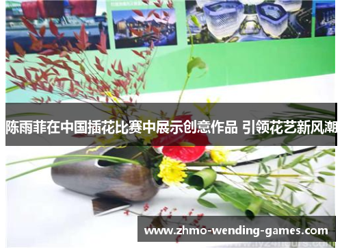 陈雨菲在中国插花比赛中展示创意作品 引领花艺新风潮