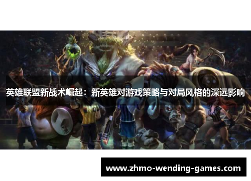 英雄联盟新战术崛起:新英雄对游戏策略与对局风格的深远影响 英雄联盟新战术崛起:新英雄对游戏策略与对局风格的深远影响