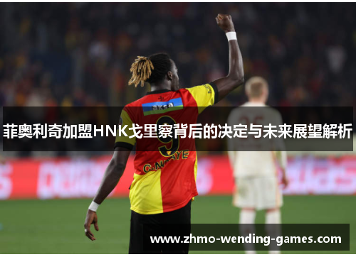 菲奥利奇加盟HNK戈里察背后的决定与未来展望解析 菲奥利奇加盟HNK戈里察背后的决定与未来展望解析