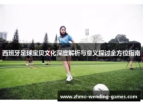 西班牙足球宝贝文化深度解析与意义探讨全方位指南