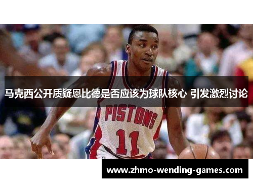 马克西公开质疑恩比德是否应该为球队核心 引发激烈讨论